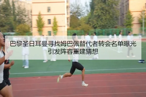巴黎圣日耳曼寻找姆巴佩替代者转会名单曝光引发阵容重建猜想