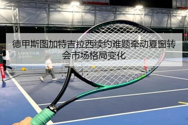 德甲斯图加特吉拉西续约难题牵动夏窗转会市场格局变化