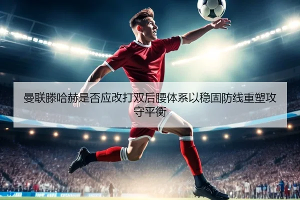 曼联滕哈赫是否应改打双后腰体系以稳固防线重塑攻守平衡